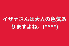 イザナさんは大人の色気ありますよね。(*^^*)