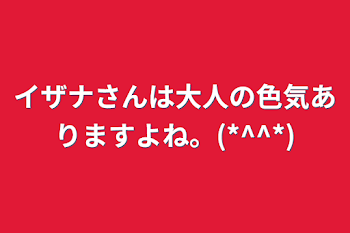 イザナさんは大人の色気ありますよね。(*^^*)