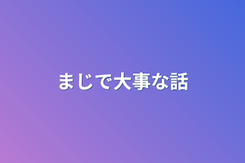 まじで大事な話