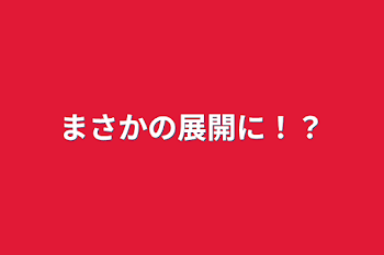 まさかの展開に！？