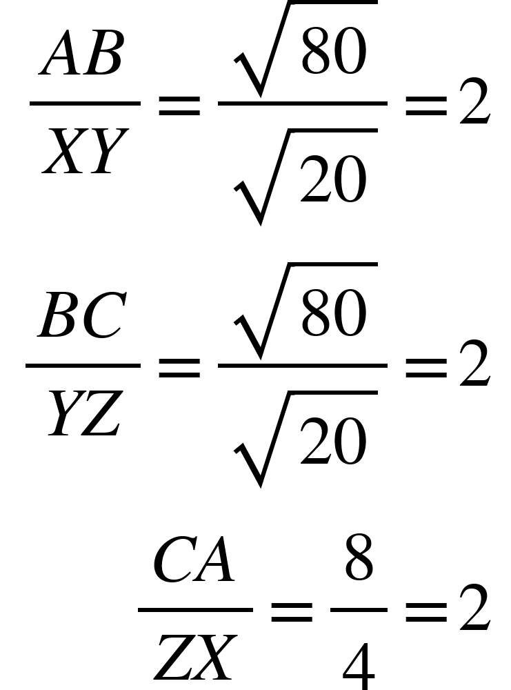 <math xmlns="http://www.w3.org/1998/Math/MathML"><mtable columnspacing="0em 2em 0em 2em 0em 2em 0em 2em 0em 2em 0em" columnalign="right left right left right left right left right left right left"><mtr><mtd><mfrac><mrow><mi>A</mi><mi>B</mi></mrow><mrow><mi>X</mi><mi>Y</mi></mrow></mfrac><mo>=</mo><mfrac><msqrt><mn>80</mn></msqrt><msqrt><mn>20</mn></msqrt></mfrac><mo>=</mo><mn>2</mn></mtd></mtr><mtr><mtd><mfrac><mrow><mi>B</mi><mi>C</mi></mrow><mrow><mi>Y</mi><mi>Z</mi></mrow></mfrac><mo>=</mo><mfrac><msqrt><mn>80</mn></msqrt><msqrt><mn>20</mn></msqrt></mfrac><mo>=</mo><mn>2</mn></mtd></mtr><mtr><mtd><mfrac><mrow><mi>C</mi><mi>A</mi></mrow><mrow><mi>Z</mi><mi>X</mi></mrow></mfrac><mo>=</mo><mfrac><mn>8</mn><mn>4</mn></mfrac><mo>=</mo><mn>2</mn></mtd></mtr></mtable></math>