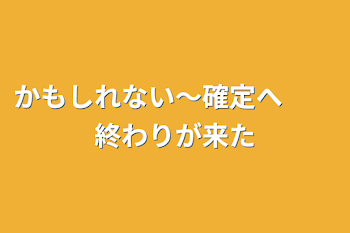 かもしれない〜確定へ　　終わりが来た