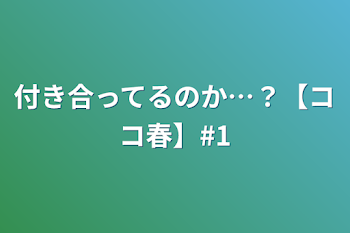 付き合ってるのか…？【ココ春】#1