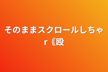 そのままスクロールしちゃr｟殴