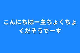 こんにちはー主ちょくちょくだそうでーす