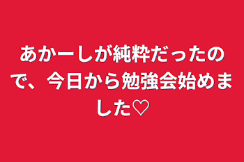 あかーしが純粋だったので、今日から勉強会始めました♡