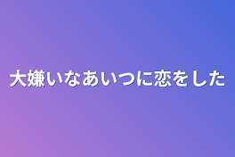 大嫌いなあいつに恋をした