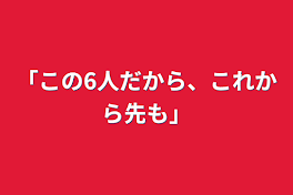 「この6人だから、これから先も」