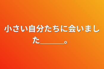 小さい自分たちに会いました＿＿＿。