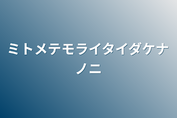 ミトメテモライタイダケナノニ