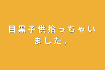 目 黒 子 供 拾 っ ち ゃ い ま し た 。