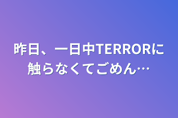 昨日、一日中TERRORに触らなくてごめん…