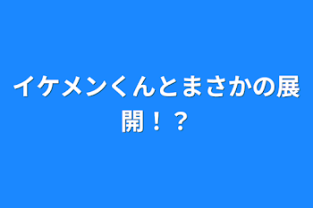 イケメンくんとまさかの展開！？