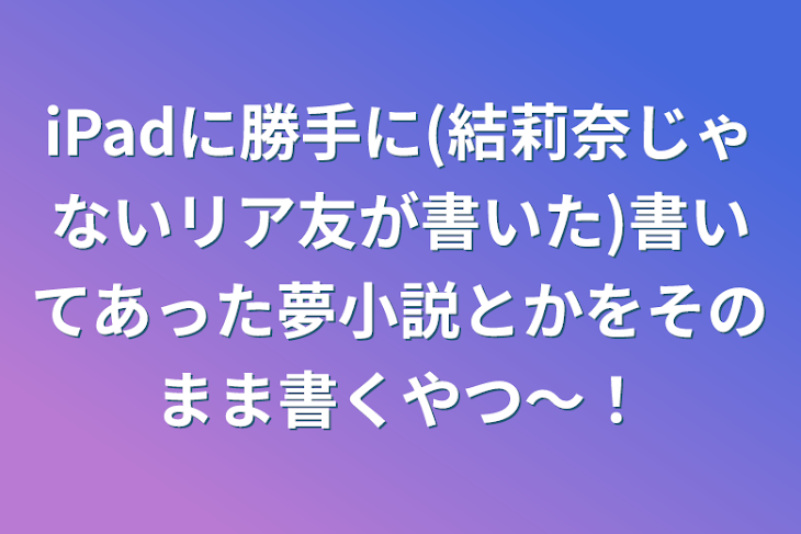 「iPadに勝手に(結莉奈じゃないリア友が書いた)書いてあった夢小説とかをそのまま書くやつ〜！」のメインビジュアル