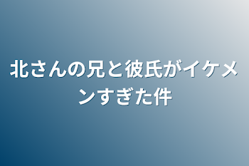 北さんの兄と彼氏がイケメンすぎた件