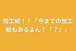 加工絵！！「今までの加工絵もあるよん！「？」」