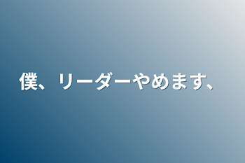 僕、リーダーやめます、