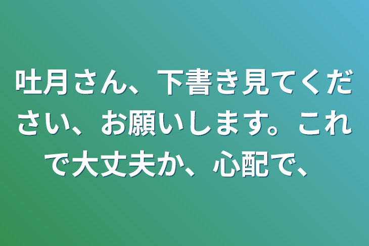 「吐月さん、下書き見てください、お願いします。これで大丈夫か、心配で、」のメインビジュアル