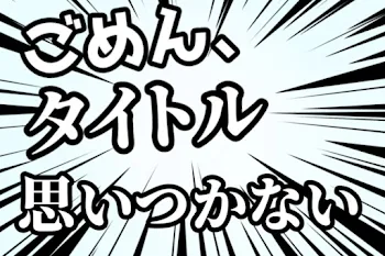 ごめん、タイトル思いつかない