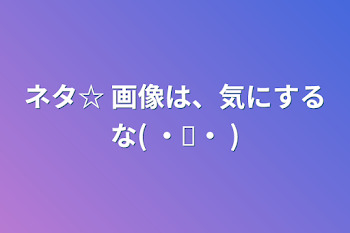 ネタ☆       画像は、気にするな(  ・✧・   )