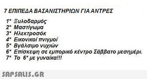 7 ΕΠΙΠΕΔΑ ΒΑΣΑΝΙΣΤΗΡΙΩΝ ΓΙΑ ΑΝΤΡΕΣ 1 Ξυλοδαρμός 2 Μαστίγωμα 3* Ηλεκτροσόκ 4* Εικονικοί πνιγμοί 5° Βγάλσιμο νυχιών 6* Επίσκεψη σε εμπορικό κέντρο Σάββατο μεσημέρι. 7* Το 6* με γυναίκα!!