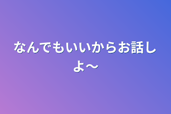 なんでもいいからお話しよ〜