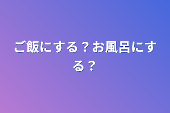 ご飯にする？お風呂にする？