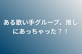 ある歌い手グループ、推しにあっちゃった？！