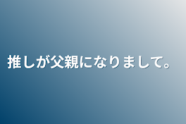 推しが父親になりまして。