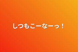 しつもこーなーっ！