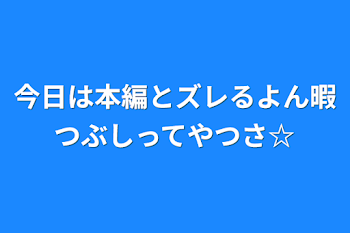 今日は本編とズレるよん暇つぶしってやつさ☆