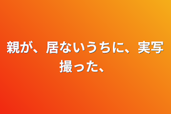 親が、居ないうちに、実写撮った、