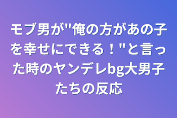 モブ男が"俺の方があの子を幸せにできる！"と言った時のヤンデレbg大男子たちの反応