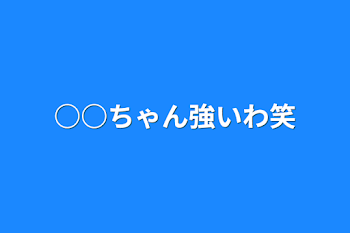 ○○ちゃん強いわ笑