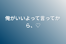 俺がいいよって言ってから、♡