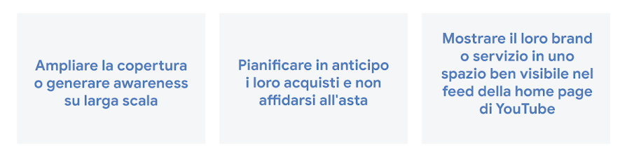 Aumenta la copertura o l'awareness, pianifica gli acquisti in anticipo e non fare affidamento su un'asta, e metti in evidenza il brand o servizio in uno spazio ben visibile nel feed della home page di YouTube.
