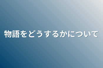 物語をどうするかについて