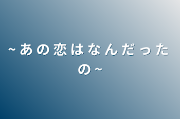 ~ あ の 恋 は な ん だ っ た の ~