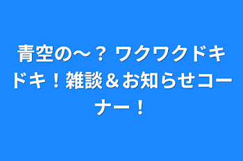 青空の〜？ ワクワクドキドキ！雑談＆お知らせコーナー！