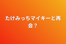 たけみっちマイキーと再会？