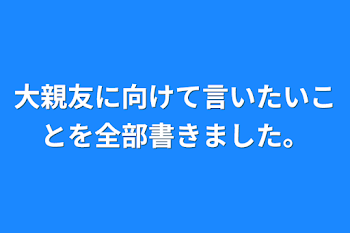 大親友に向けて言いたいことを全部書きました。