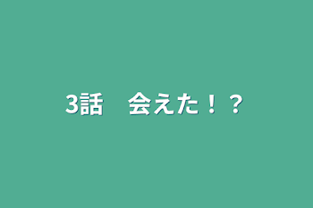 3話　会えた！？