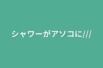 シャワーがアソコに///