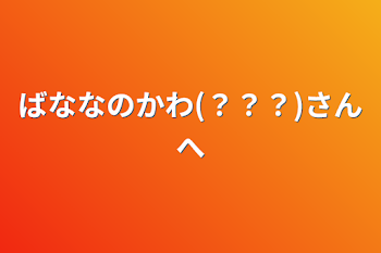 ばななのかわ(？？？)さんへ