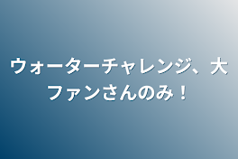 ウォーターチャレンジ、大ファンさんのみ！