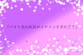 『バイト先の社長がイケメンすぎた？！』