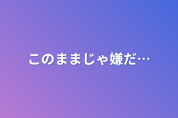 このままじゃ嫌だ…