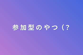 参 加 型 の や つ（？