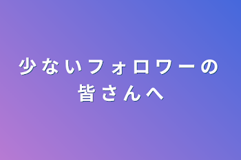 少 な い フ ォ ロ ワ ー の 皆 さ ん へ