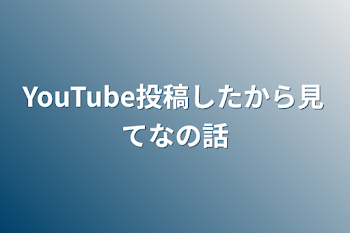 YouTube投稿したから見てなの話